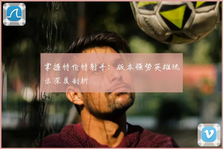 掌握特伦特射手：版本强势英雄玩法深度剖析