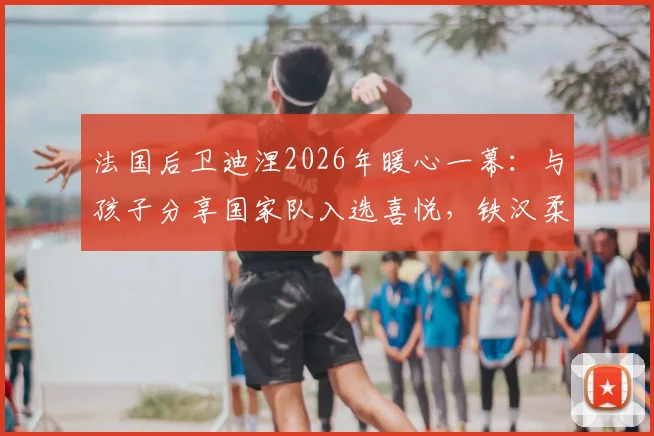 法国后卫迪涅2026年暖心一幕：与孩子分享国家队入选喜悦，铁汉柔情的家庭瞬间