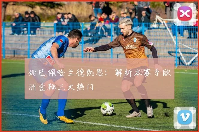 姆巴佩哈兰德凯恩：解析本赛季欧洲金靴三大热门