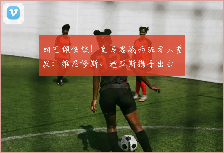 姆巴佩伤缺！皇马客战西班牙人首发：维尼修斯、迪亚斯携手出击