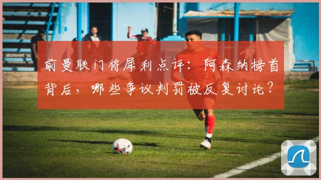 前曼联门将犀利点评：阿森纳榜首背后，哪些争议判罚被反复讨论？