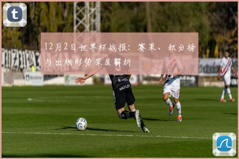 12月2日世界杯战报：赛果、积分榜与出线形势深度解析