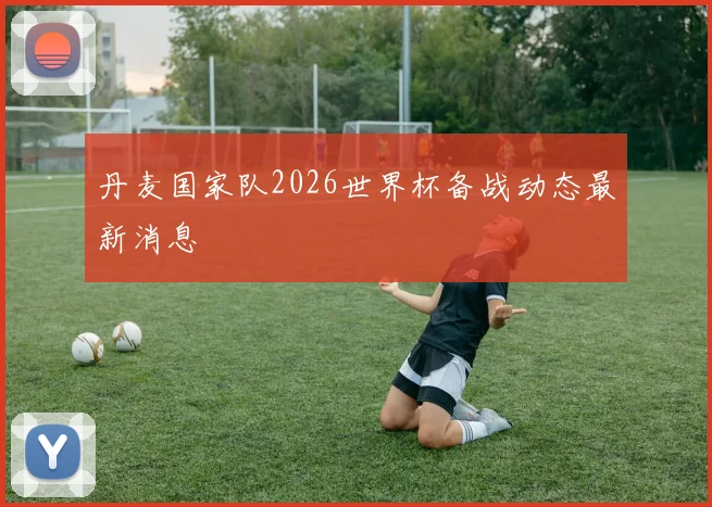 丹麦国家队2026世界杯备战动态最新消息