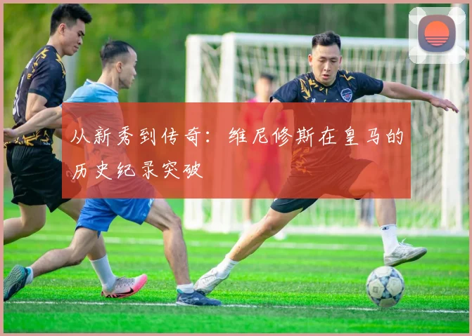 从新秀到传奇：维尼修斯在皇马的历史纪录突破