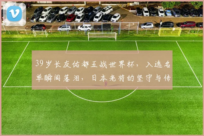 39岁长友佑都五战世界杯，入选名单瞬间落泪，日本老将的坚守与传奇