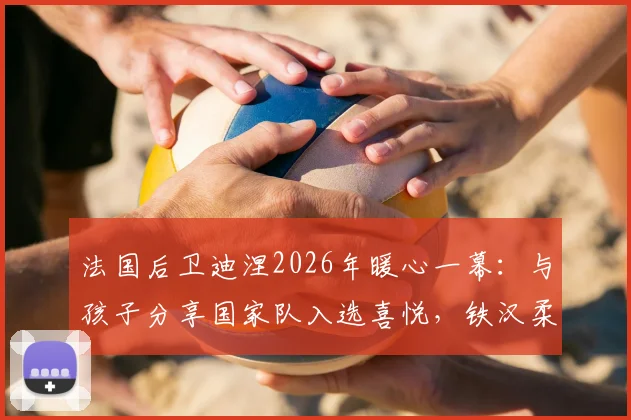 法国后卫迪涅2026年暖心一幕：与孩子分享国家队入选喜悦，铁汉柔情的家庭瞬间