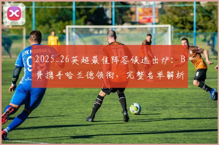 2025_26英超最佳阵容候选出炉：B费携手哈兰德领衔，完整名单解析