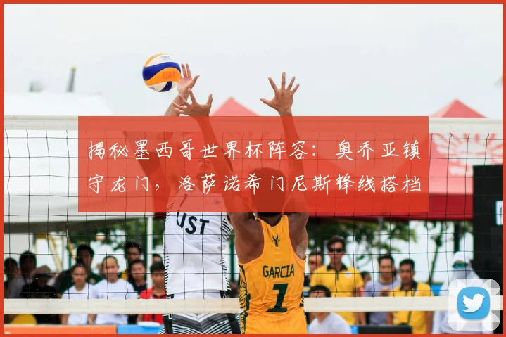 揭秘墨西哥世界杯阵容：奥乔亚镇守龙门，洛萨诺希门尼斯锋线搭档