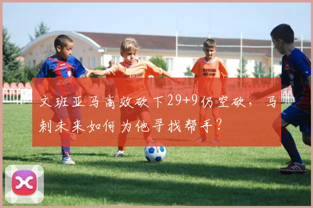 文班亚马高效砍下29+9仍空砍，马刺未来如何为他寻找帮手？
